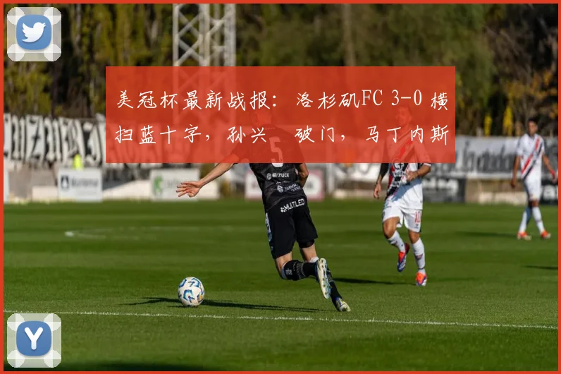 美冠杯最新战报：洛杉矶FC 3-0 横扫蓝十字，孙兴慜破门，马丁内斯梅开二度助球队晋级