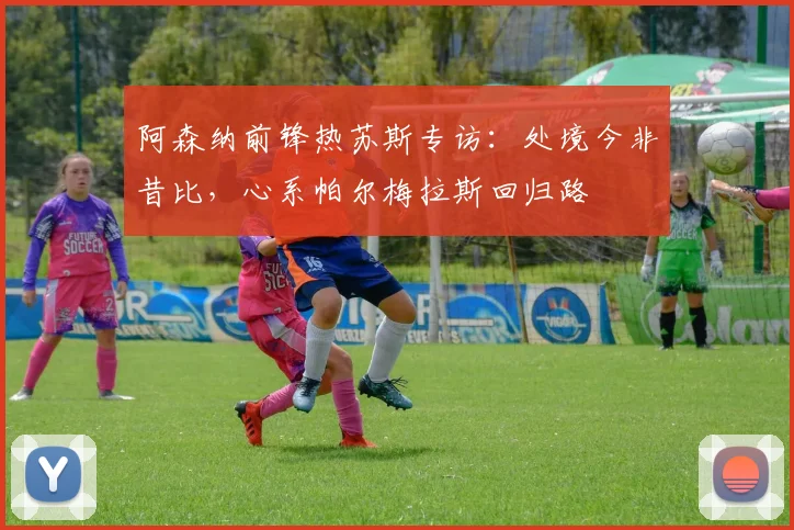 阿森纳前锋热苏斯专访：处境今非昔比，心系帕尔梅拉斯回归路