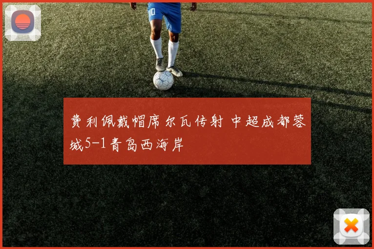 费利佩戴帽席尔瓦传射 中超成都蓉城5-1青岛西海岸