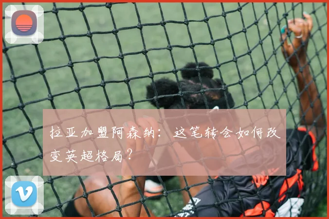 拉亚加盟阿森纳：这笔转会如何改变英超格局？