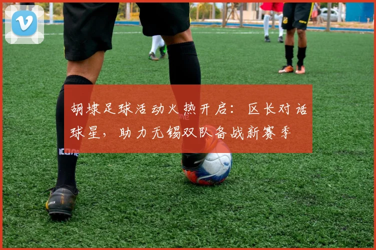 胡埭足球活动火热开启：区长对话球星，助力无锡双队备战新赛季
