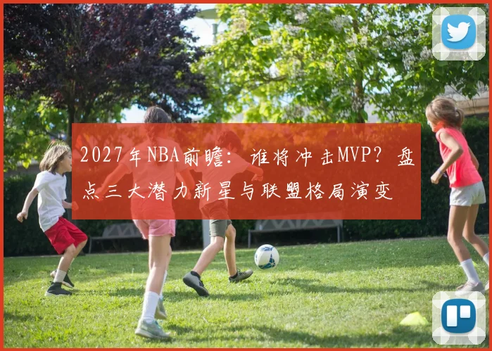 2027年NBA前瞻：谁将冲击MVP？盘点三大潜力新星与联盟格局演变