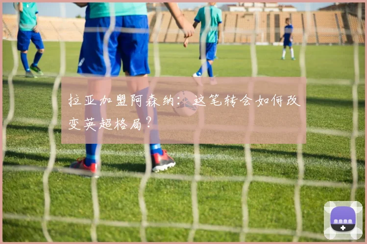 拉亚加盟阿森纳:这笔转会如何改变英超格局?
