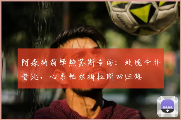 阿森纳前锋热苏斯专访:处境今非昔比,心系帕尔梅拉斯回归路
