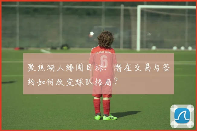 聚焦湖人绯闻目标：潜在交易与签约如何改变球队格局？